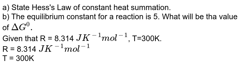 a) State Hess's Law of constant heat summation. b) The equilibrium constant for a reaction is 5. What will be tha value of DeltaG^0. Given that R = 8.314 JK^-1mol^-1 , T=300K. R = 8.314 JK^-1mol^-1 T = 300K