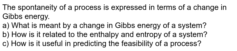 The spontaneity of a process is expressed in terms of a change in Gibbs energy. a) What is meant by a change in Gibbs energy of a system? b) How is it related to the enthalpy and entropy of a system? c) How is it useful in predicting the feasibility of a process?