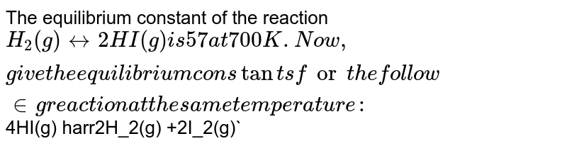 The equilibrium constant of the reaction H_2(g) + I_2(g) harr 2HI(g) is 57 at 700 K. Now, give the equilibrium constants for the following reaction at the same temperature: 4HI(g) harr 2H_2(g) +2I_2(g)