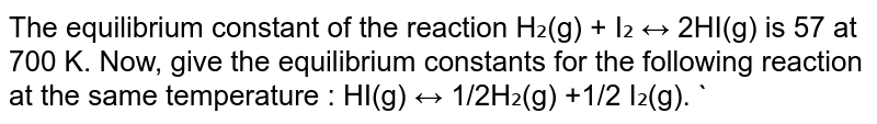 The equilibrium constant of the reaction H₂(g) + I₂ ↔ 2HI(g) is 57 at 700 K. Now, give the equilibrium constants for the following reaction at the same temperature : HI(g) ↔ 1/2H₂(g) +1/2 I₂(g).
