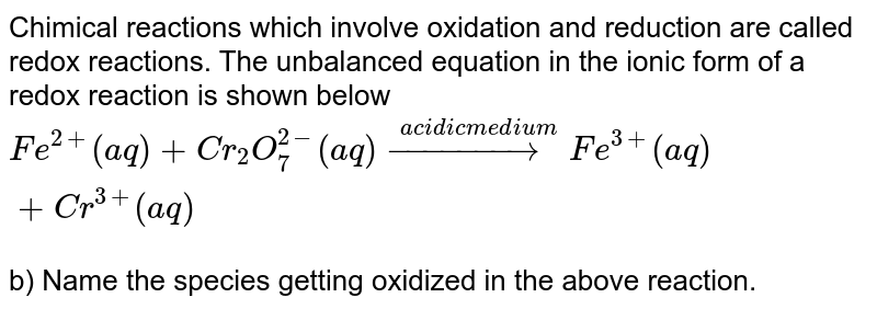 Chimical reactions which involve oxidation and reduction are called redox reactions. The unbalanced equation in the ionic form of a redox reaction is shown below Fe^(2+) (aq) +Cr_2O_7^(2-) (aq) overset(acidic medium) (rarr)Fe^(3+) (aq) +Cr^(3+) (aq) b) Name the species getting oxidized in the above reaction.
