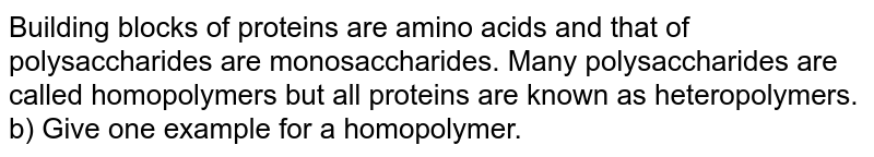 Building blocks of proteins are amino acids and that of polysaccharides are monosaccharides. Many polysaccharides are called homopolymers but all proteins are known as heteropolymers. b) Give one example for a homopolymer.