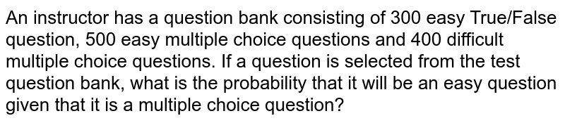 An instructor has a question bank consisting of 300 easy True/False question,200 difficult true/false questions, 500 easy multiple choice questions and 400 difficult multiple choice questions. If a question is selected from the test question bank, what is the probability that it will be an easy question given that it is a multiple choice question?