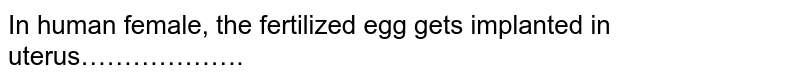 In human female, the fertilized egg gets implanted in uterus……………….