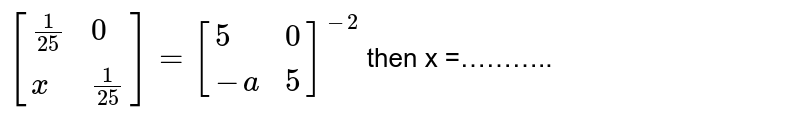 `[{:((1)/(25),0),(x,(1)/(25)):}]=[{:(5,0),(-a,5):}]^(-2)`  then x =………..