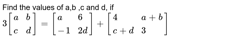 Find the values of a,b ,c and d, if <br> `3[{:(a,b),(c,d):}]=[{:(a,6),(-1,2d):}]+[{:(4,a+b),(c+d,3):}]`