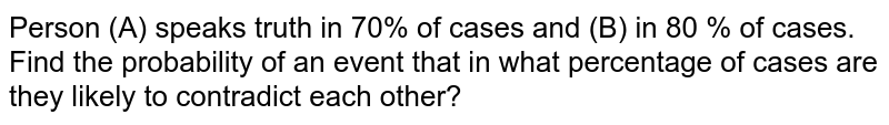 Person (A) speaks truth in 70% of cases and (B) in 80 % of cases. Find the probability of an event that in what percentage of cases are they likely to contradict each other?