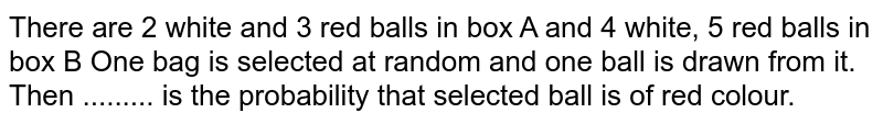 There are 2 white and 3 red balls in box A and 4 white, 5 red balls in box B One box is selected at random and one ball is drawn from it. Then ......... is the probability that selected ball is of red colour.
