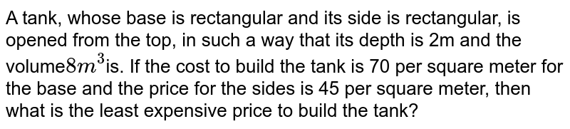 A tank, whose base is rectangular and its side is rectangular, is opened from the top, in such a way that its depth is 2m and the volume 8 m^(3) is. If the cost to build the tank is 70 per square meter for the base and the price for the sides is 45 per square meter, then what is the least expensive price to build the tank?