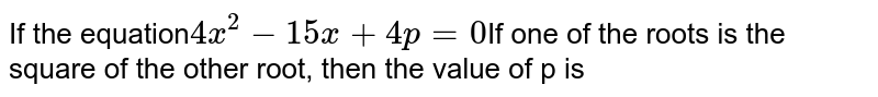 If the equation 4x^(2) - 15 x + 4 p = 0 If one of the roots is the square of the other root, then the value of p is