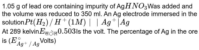 1.05 g of lead ore containing impurity of Ag HNO_(3) Was added and the volume was reduced to 350 ml. An Ag electrode immersed in the solution Pt(H_(2))//H^(+)(1M)||Ag^(+)|Ag At 289 kelvin E_("सेल") 0.503 Is the volt. The percentage of Ag in the ore is ( E_(Ag^(+)//Ag)^(@) Volts)