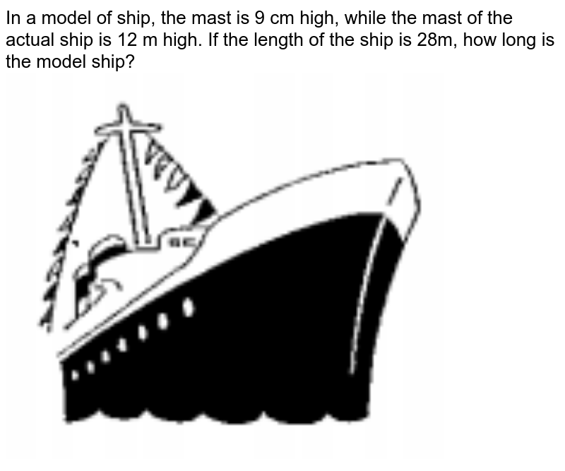 In a model of ship, the mast is 9 cm high, while the mast of the actual ship is 12 m high. If the length of the ship is 28m, how long is the model ship?