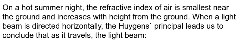 On a hot summer night, the refractive index of air is smallest near the ground and increases with height from the ground. When a light beam is directed horizontally, the Huygens` principal leads us to conclude that as it travels, the light beam: