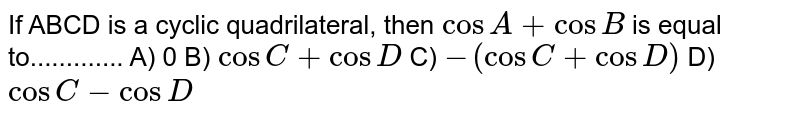 If ABCD is a cyclic quadrilateral, then cos A + cos B is equal to............. A) 0 B) cos C + cos D C) - (cos C+ cos D) D) cos C- cos D
