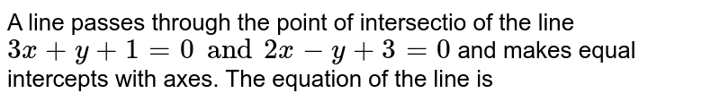 A line passes through the point of intersection of the line 3x+y+1=0 and 2x-y+3=0 and makes equal intercepts with axes. Then, equation of the line is