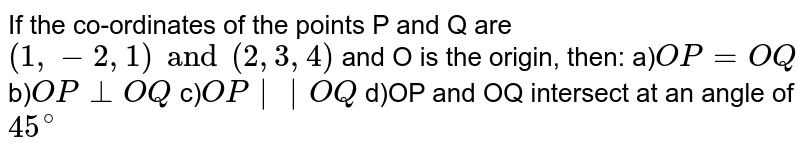 If the co-ordinates of the points P and Q are `(1,-2,1)and(2,3,4)` and O is the origin, then: a)`OP=OQ` b)`OP_|_OQ` c)`OP||OQ` d)OP and OQ intersect at an angle of `45^(@)`