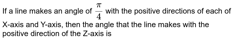 If
  a line makes an angle of `pi/4`
with the positive directions of each of
  x-axis and y-axis,<br> then the angle that the line makes with the positive
  direction of the z-axis is
