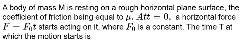 A body of mass M is resting on a rough horizontal plane surface the coefficient of friction being equal to mu At t = 0 a horizontal force F = F_(0) t starts acting on it , where F_(0) is a constant find the time T at which the motion starts?