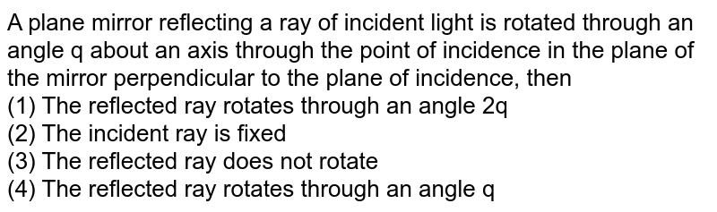 A plane mirror reflecting a ray of incident light is rotated through an angle q about an axis through the point of incidence in the plane of the mirror perpendicular to the plane of incidence, then (1) The reflected ray rotates through an angle 2q (2) The incident ray is fixed (3) The reflected ray does not rotate (4) The reflected ray rotates through an angle q