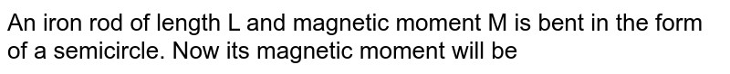 An iron rod of length L and magnetic moment M is bent in the form of a semicircle. Now its magnetic moment will be