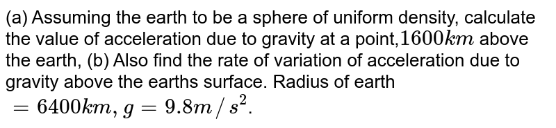 (a) Assuming the earth to be a sphere of uniform density, calculate the value of acceleration due to gravity at a point, 1600 km above the earth, (b) Also find the rate of variation of acceleration due to gravity above the earth's surface. Radius of earth =6400 km, g =9.8 m//s^(2) .
