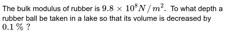 The bulk modulus of rubber is 9.8xx10^(8)N//m^(2). To what depth a rubber ball be taken in a lake so that its volume is decreased by 0.1%?