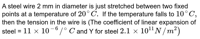A steel wire 2 mm in diameter is just stretched between two fixed points at a temperature of `20^(@)C.` If the temperature falls to `10^(@)C,` then the tension in the wire is (The coefficient of linear expansion of steel = `11xx10^(-6)//^(@)C` and Y for steel `2.1 xx10^(11)N//m^(2))`