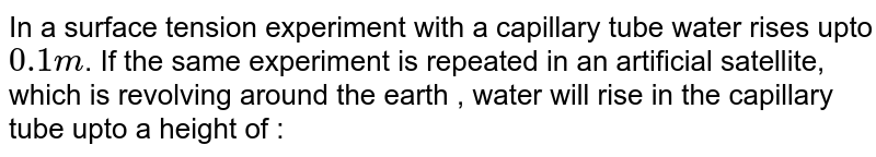 In a surface tension experiment with a capillary tube water rises upto 0.1 m . If the same experiment is repeated in an artificial satellite, which is revolving around the earth , water will rise in the capillary tube upto a height of :