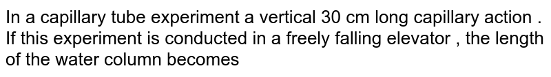 In a capillary tube experiment, a vertical 30 cm long capillary tube is dipped in water. The water rises up to a height of 10 cm due to capillary action. If this experiment is conducted in a freely falling elevator, the length of te water column becomes