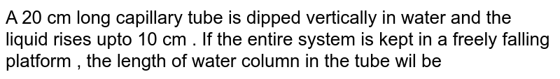 A 20 cm long capillary tube is dipped vertically in water and the liquid rises upto 10 cm. If the entire system is kept is a freely falling platform, the length of the water column in the tube will be