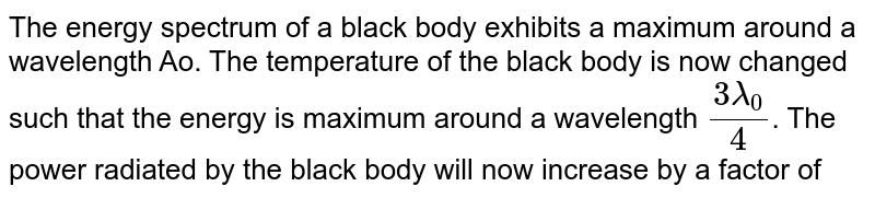 The energy spectrum of a black body exhibits a maximum around a wavelength `lamda_0`. The temperature of the black body is now changed such that the energy is maximum around a wavelength `3 lamda_0//4`. The power radiated by the black body will now increase by a factor of 