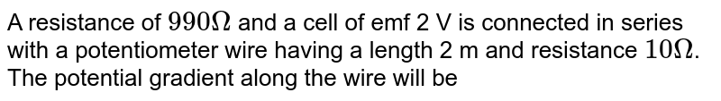 A resistance of `990Omega` and a cell of emf 2 V is connected in series with a potentiometer wire having a length 2 m and resistance `10Omega`. The potential gradient along the wire will be 