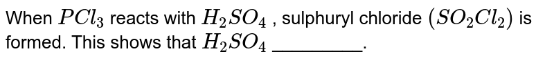 When `PCl_(3)` reacts with `H_(2)SO_(4)` , sulphuryl chloride `(SO_(2)Cl_(2))` is formed. This shows that `H_(2)SO_(4)` _________.