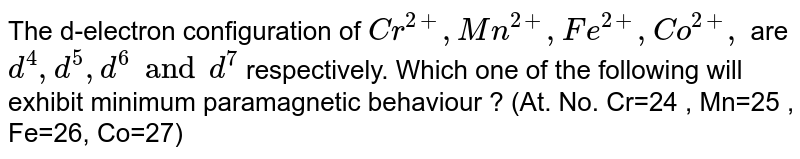 The d-electron configuration of Cr^(2+), Mn^(2+) , Fe^(2+) , Co^(2+) , are d^4 , d^5, d^6 and d^7 respectively. Which one of the following will exhibit minimum paramagnetic behaviour ? (At. No. Cr=24 , Mn=25 , Fe=26, Co=27)