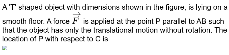 A 'T' shaped object with dimensions shown in the figure, is lying on a smooth floor. A force `vec(F)` is applied at the point P parallel to AB such that the object has only the translational motion without rotation. The location of P with respect to C is <br> <img src="https://d10lpgp6xz60nq.cloudfront.net/physics_images/TRG_PHY_MCQ_XI_C04_E03_086_Q01.png" width="80%">
