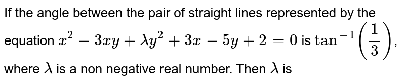 If the angle between the pair of straight lines represented by the equation <br> `x^(2)-3xy+lamday^(2)+3x-5y+2=0` is `tan^(-1)(1/3)`, where `lamda` is a non -negative real <br>number, then `lamda=` 