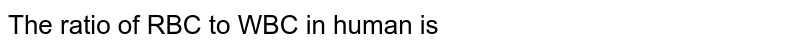 The ratio of RBC to WBC in human is