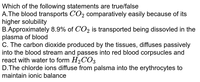 Which of the following statements are true/false A.The blood transports CO_(2) comparatively easily because of its higher solubility B.Approximately 8.9% of CO_(2) is transported being dissovled in the plasma of blood C. The carbon dioxide produced by the tissues, diffuses passively into the blood stream and passes into red blood corpsucles and react with water to form H_(2)CO_(3) D.The chlorde ions diffuse from palsma into the erythrocytes to maintain ionic balance