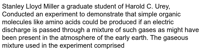 Stanley Lloyd Miller a graduate student of Harold C. Urey, Conducted an experiment to demonstrate that simple organic molecules like amino acids could be produced if an electric discharge is passed through a mixture of such gases as might have been present in the atmosphere of the early earth. The gaseous mixture used in the experiment comprised