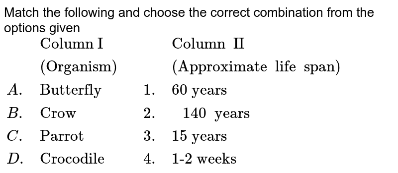 Match the following and choose the correct combination from the options given {:(,"Column I",,,"Column II"), (,"(Organism)",,,"(Approximate life span)"),(A., "Butterfly",, 1., "60 years"), (B.,"Crow",,2.," 140 years"), ( C., "Parrot",,3., "15 years"), (D.,"Crocodile",,4., "1-2 weeks"):}