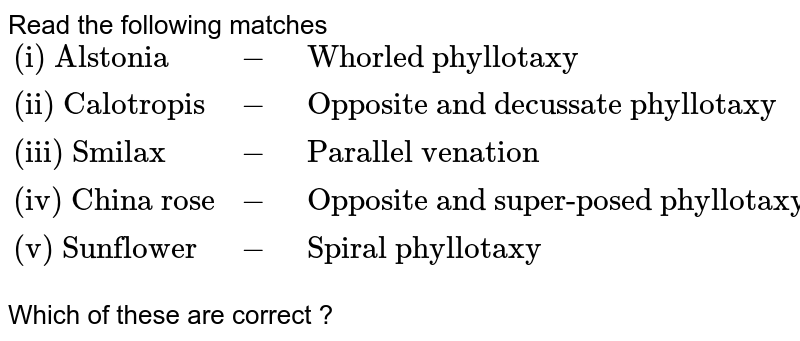 Read the following matches {:("(i) Alstonia",-,"Whorled phyllotaxy"),("(ii) Calotropis",-,"Opposite and decussate phyllotaxy"),("(iii) Smilax",-,"Parallel venation"),("(iv) China rose",-,"Opposite and super-posed phyllotaxy"),("(v) Sunflower",-, "Spiral phyllotaxy"):} Which of these are correct ?