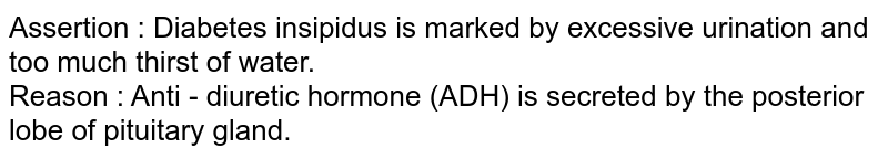 Assertion : Diabetes insipidus is marked by excessive urination and too much thirst for water . Reason : Anti-diuretic hormone (ADH) is secreted by the posterior lobe of pituitary gland .