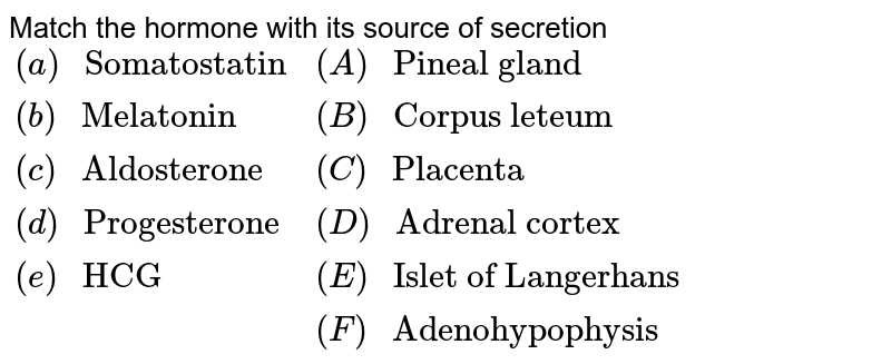 Match the hormone with its source of secretion {:((a)" Somatostatin", (A)" Pineal gland"),((b)" Melatonin", (B)" Corpus leteum"),((c)" Aldosterone", (C)" Placenta"),((d)" Progesterone", (D)" Adrenal cortex"),((e)" HCG", (E)" Islet of Langerhans"),(, (F)" Adenohypophysis"):}