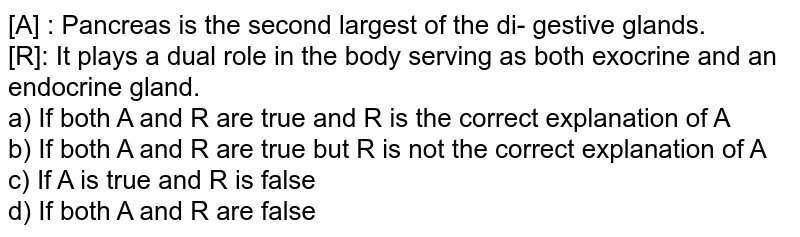 [A] : Pancreas is the second largest of the di- gestive glands. [R]: It plays a dual role in the body serving as both exocrine and an endocrine gland. a) If both A and R are true and R is the correct explanation of A b) If both A and R are true but R is not the correct explanation of A c) If A is true and R is false d) If both A and R are false