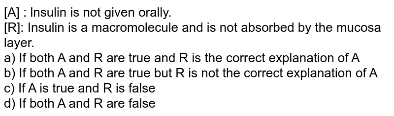 [A] : lnsulin is not given orally. [R]: Insulin is a macromolecule and is not absorbed by the mucosa layer. a) If both A and R are true and R is the correct explanation of A b) If both A and R are true but R is not the correct explanation of A c) If A is true and R is false d) If both A and R are false