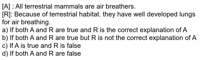 [A] : All terrestrial mammals are air breathers. [R]: Because of terrestrial habitat. they have well developed lungs for air breathing. a) If both A and R are true and R is the correct explanation of A b) If both A and R are true but R is not the correct explanation of A c) If A is true and R is false d) If both A and R are false