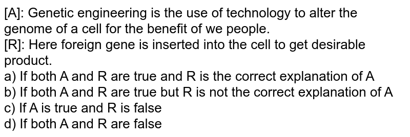 [A]: Genetic engineering is the use of technology to alter the genome of a cell for the benefit of we people. [R]: Here foreign gene is inserted into the cell to get desirable product. a) If both A and R are true and R is the correct explanation of A b) If both A and R are true but R is not the correct explanation of A c) If A is true and R is false d) If both A and R are false