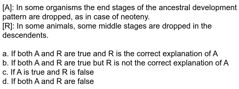 [A]: In some organisms the end stages of the ancestral development pattern are dropped, as in case of neoteny. [R]: In some animals, some middle stages are dropped in the descendents. a. If both A and R are true and R is the correct explanation of A b. If both A and R are true but R is not the correct explanation of A c. If A is true and R is false d. If both A and R are false