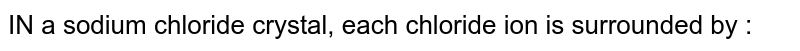 IN a sodium chloride crystal, each chloride ion is surrounded by :