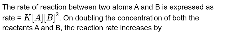 The rate of reaction between two reactants A and B is expressed as rate = K [A] [B]^2 . On doubling the concentration of both the reactants A and B, the reaction rate increases by
